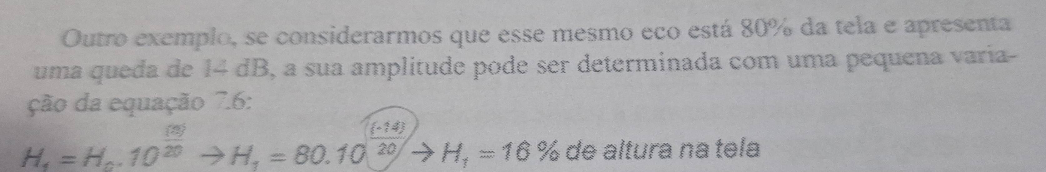 Outro exemplo, se considerarmos que esse mesmo eco está 80% da tela e apresenta 
uma queda de 14 dB, a sua amplitude pode ser determinada com uma pequena varía- 
ção da equação 7.6 :
H_4=H_0.10^(frac (3))20to H_1=80.10^(frac (-14))20to H_1=16% de altura na tela