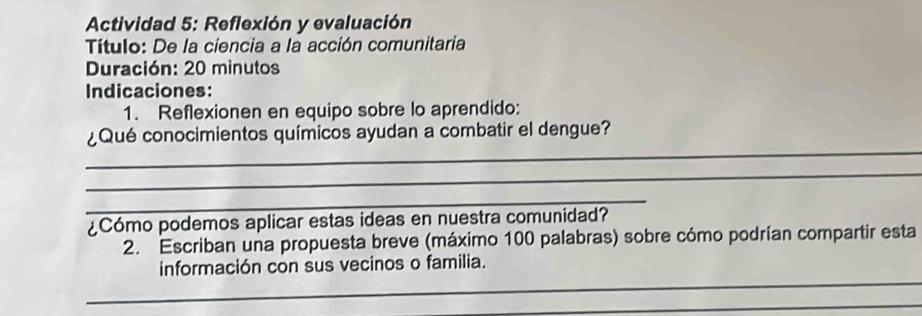 Actividad 5: Reflexión y evaluación 
Título: De la ciencia a la acción comunitaria 
Duración: 20 minutos 
Indicaciones: 
1. Reflexionen en equipo sobre lo aprendido: 
_ 
¿Qué conocimientos químicos ayudan a combatir el dengue? 
_ 
_ 
¿Cómo podemos aplicar estas ideas en nuestra comunidad? 
2. Escriban una propuesta breve (máximo 100 palabras) sobre cómo podrían compartir esta 
_ 
información con sus vecinos o familia. 
_