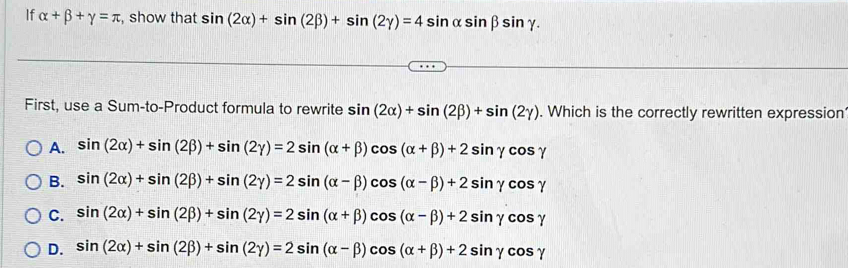 If alpha +beta +gamma =π , show that sin (2alpha )+sin (2beta )+sin (2gamma )=4sin alpha sin beta sin gamma. 
First, use a Sum-to-Product formula to rewrite sin (2alpha )+sin (2beta )+sin (2gamma ). Which is the correctly rewritten expression
A. sin (2alpha )+sin (2beta )+sin (2gamma )=2sin (alpha +beta )cos (alpha +beta )+2sin gamma cos gamma
B. sin (2alpha )+sin (2beta )+sin (2gamma )=2sin (alpha -beta )cos (alpha -beta )+2sin gamma cos gamma
C. sin (2alpha )+sin (2beta )+sin (2gamma )=2sin (alpha +beta )cos (alpha -beta )+2sin gamma cos gamma
D. sin (2alpha )+sin (2beta )+sin (2gamma )=2sin (alpha -beta )cos (alpha +beta )+2sin gamma cos gamma