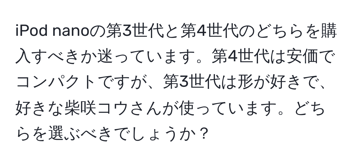 iPod nanoの第3世代と第4世代のどちらを購入すべきか迷っています。第4世代は安価でコンパクトですが、第3世代は形が好きで、好きな柴咲コウさんが使っています。どちらを選ぶべきでしょうか？