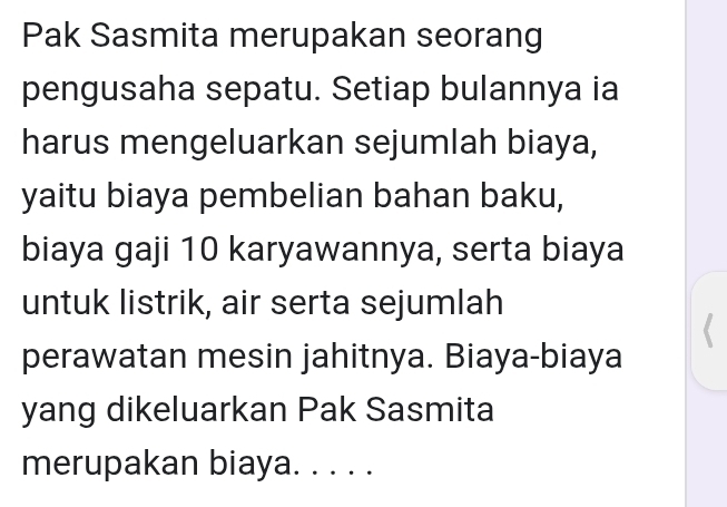 Pak Sasmita merupakan seorang 
pengusaha sepatu. Setiap bulannya ia 
harus mengeluarkan sejumlah biaya, 
yaitu biaya pembelian bahan baku, 
biaya gaji 10 karyawannya, serta biaya 
untuk listrik, air serta sejumlah 
perawatan mesin jahitnya. Biaya-biaya 
yang dikeluarkan Pak Sasmita 
merupakan biaya. . . . .