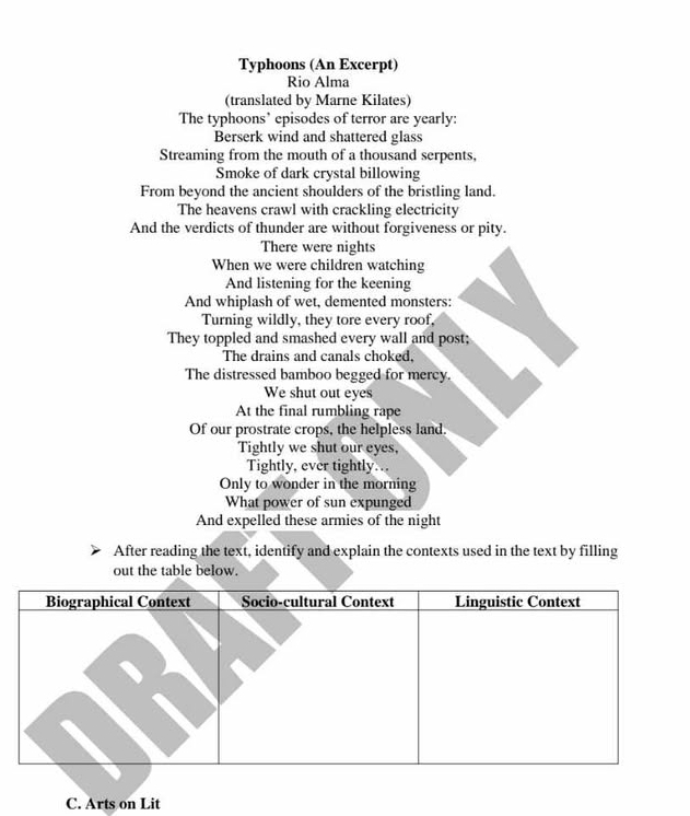 Typhoons (An Excerpt) 
Rio Alma 
(translated by Marne Kilates) 
The typhoons’ episodes of terror are yearly: 
Berserk wind and shattered glass 
Streaming from the mouth of a thousand serpents, 
Smoke of dark crystal billowing 
From beyond the ancient shoulders of the bristling land. 
The heavens crawl with crackling electricity 
And the verdicts of thunder are without forgiveness or pity. 
There were nights 
When we were children watching 
And listening for the keening 
And whiplash of wet, demented monsters: 
Turning wildly, they tore every roof, 
They toppled and smashed every wall and post; 
The drains and canals choked, 
The distressed bamboo begged for mercy. 
We shut out eyes 
At the final rumbling rape 
Of our prostrate crops, the helpless land. 
Tightly we shut our eyes, 
Tightly, ever tightly. .. 
Only to wonder in the morning 
What power of sun expunged 
And expelled these armies of the night 
After reading the text, identify and explain the contexts used in the text by filling 
out the table below. 
C. Arts on Lit