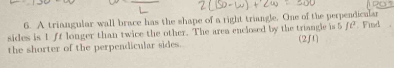 A triangular wall brace has the shape of a right triangle. One of the perpendicular 
sides is 1 ft longer than twice the other. The area enclosed by the triangle is 5ft^2. Find 
(2f1) 
the shorter of the perpendicular sides.