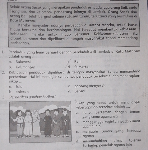 Selain orang Sasak yang merupakan penduduk asli, ada juga orang Bali, etnis
Tionghoa, dan kelompok pendatang lainnya di Lombok. Orang Sasak dan
orang Bali telah bergaul selama ratusan tahun, terutama yang bermukim di
Kota Mataram.
Mereka menyadari adanya perbedaan di antara mereka, tetapi harus
hidup bersama dan berdampingan. Hal tersebut membentuk kebiasaan-
kebiasaan mereka untuk hidup bersama. Kebiasaan-kebiasaan itu
dibuat bersama dan dipelihara di tengah masyarakat tanpa memandang
perbedaan.
1. Penduduk yang lama bergaul dengan penduduk asli Lombok di Kota Mataram
adalah orang ....
a. Sulawesi c. Bali
b. Kalimantan d. Sumatra
2. Kebiasaan penduduk dipelihara di tengah masyarakat tanpa memandang
perbedaan. Hal ini menunjukkan bahwa penduduk tersebut sudah menerapkan
sikap ....
a. lalai c. pantang menyerah
b. toleran d. berani
3. Perhatikan gambar berikut!
Sikap yang tepat untuk menghargai
keberagaman tersebut adalah ....
a. hanya berteman dengan teman
yang sama agamanya
b. mengganggu kegiatan ibadah umat
agama lain
c. menjauhi teman yang berbeda
agama
d. menumbuhkan sikap toleran
terhadap pemeluk agama lain