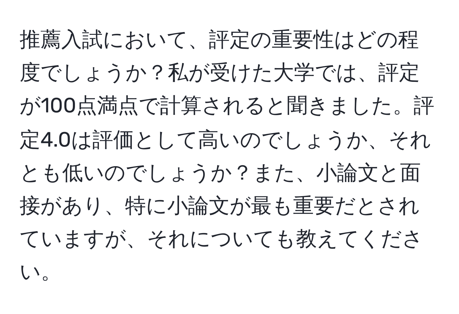 推薦入試において、評定の重要性はどの程度でしょうか？私が受けた大学では、評定が100点満点で計算されると聞きました。評定4.0は評価として高いのでしょうか、それとも低いのでしょうか？また、小論文と面接があり、特に小論文が最も重要だとされていますが、それについても教えてください。