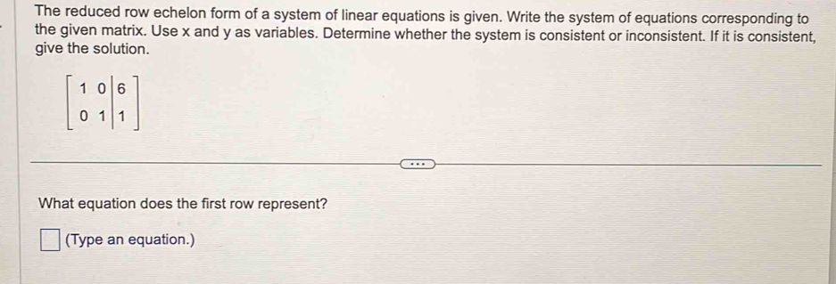 The reduced row echelon form of a system of linear equations is given. Write the system of equations corresponding to 
the given matrix. Use x and y as variables. Determine whether the system is consistent or inconsistent. If it is consistent, 
give the solution.
beginbmatrix 1&0&|& 0&1|&1endbmatrix
What equation does the first row represent? 
(Type an equation.)