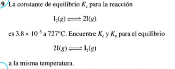 La constante de equilibrio K_c para la reacción
I_2(g)leftharpoons 2I(g)
es 3.8* 10^(-5) a 727°C. Encuentre K_c y K_p para el equilibrio
2I(g)leftharpoons I_2(g)
a la misma temperatura.