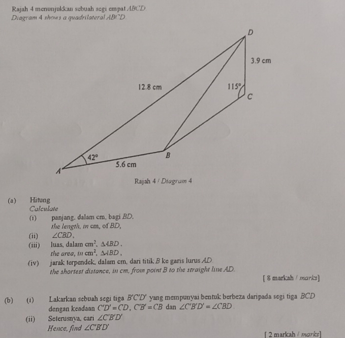 Rajah 4 menunjukkan sebuah segi empat ABCD
Diagram 4 shows a quadrilateral ABCD
(a) Hitung
Calculate
(1) panjang. dalam cm, bagi BD.
the length, in cm, of BD,
(ii) ∠ CBD.
(iii) luas, dalam cm^2,△ ABD.
the area, in cm^2,△ ABD,
(iv) jarak terpendek, dalam cm, dari titik B ke garis lurus AD
the shortest distance, in cm, from point B to the straight line AD.
[ 8 markah / marks]
(b) (1) Lakarkan sebuah segi tiga B'C'D' yang mempunyai bentuk berbeza daripada segi tiga BCD
dengan keadaan C'D'=CD,C'B'=CB dan ∠ C'B'D'=∠ CBD
(ii) Seterusnya, cari ∠ C'B'D'
Hence, find ∠ C'B'D'
[ 2 markah / morks]