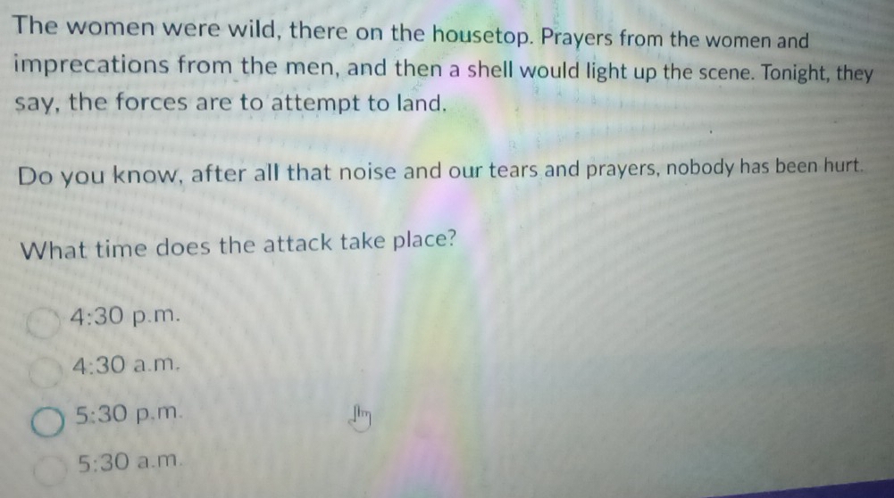 The women were wild, there on the housetop. Prayers from the women and
imprecations from the men, and then a shell would light up the scene. Tonight, they
say, the forces are to attempt to land.
Do you know, after all that noise and our tears and prayers, nobody has been hurt.
What time does the attack take place?
4:30 p.m.
4:30 a.m.
5:30 p.m.
5:30 a.m.