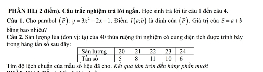 PHÀN III.( 2 điểm). Câu trắc nghiệm trả lời ngắn. Học sinh trả lời từ câu 1 đến ở :au4. 
Câu 1. Cho parabol (P):y=3x^2-2x+1. Điểm I(a;b) là đinh cia(P). Giá trị của S=a+b
bằng bao nhiêu? 
Câu 2. Sản lượng lúa (đơn vị: tạ) của 40 thửa ruộng thí nghiệm có cùng diện tích được trình bày 
trong bảng tần số sau đâ 
Tìm độ lệch chuẩn của mẫu số liệu đã cho. Kết quả làm tròn đến hàng phần mười