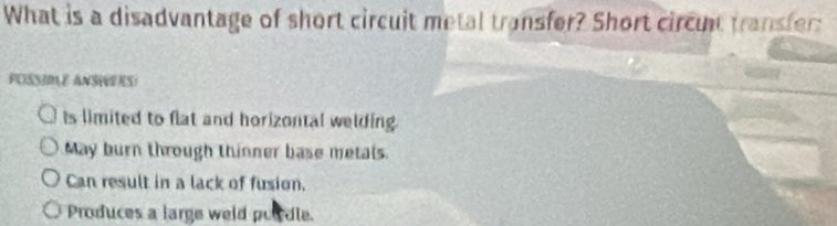 What is a disadvantage of short circuit metal transfer? Short circut transfer:
PUISSIMLE ANSHERS!
is limited to flat and horizontal welding.
May burn through thinner base metals.
Can result in a lack of fusion.
Produces a large weld poicdle.