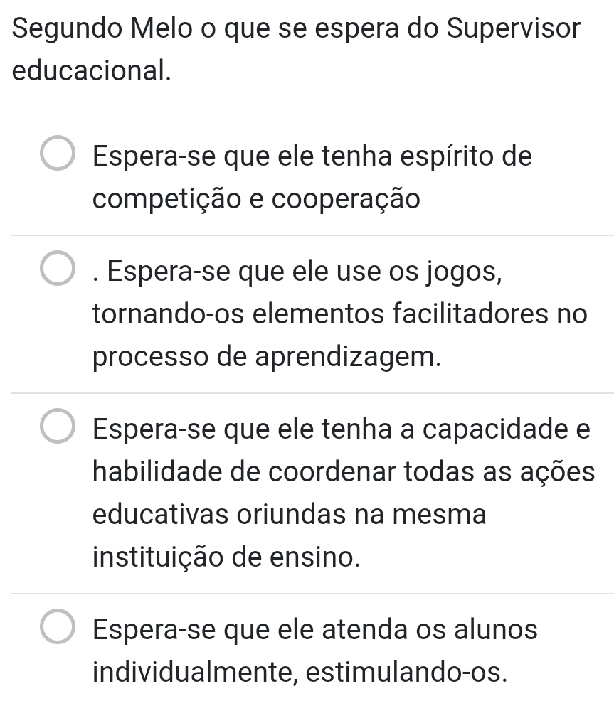 Segundo Melo o que se espera do Supervisor
educacional.
Espera-se que ele tenha espírito de
competição e cooperação. Espera-se que ele use os jogos,
tornando-os elementos facilitadores no
processo de aprendizagem.
Espera-se que ele tenha a capacidade e
habilidade de coordenar todas as ações
educativas oriundas na mesma
instituição de ensino.
Espera-se que ele atenda os alunos
individualmente, estimulando-os.