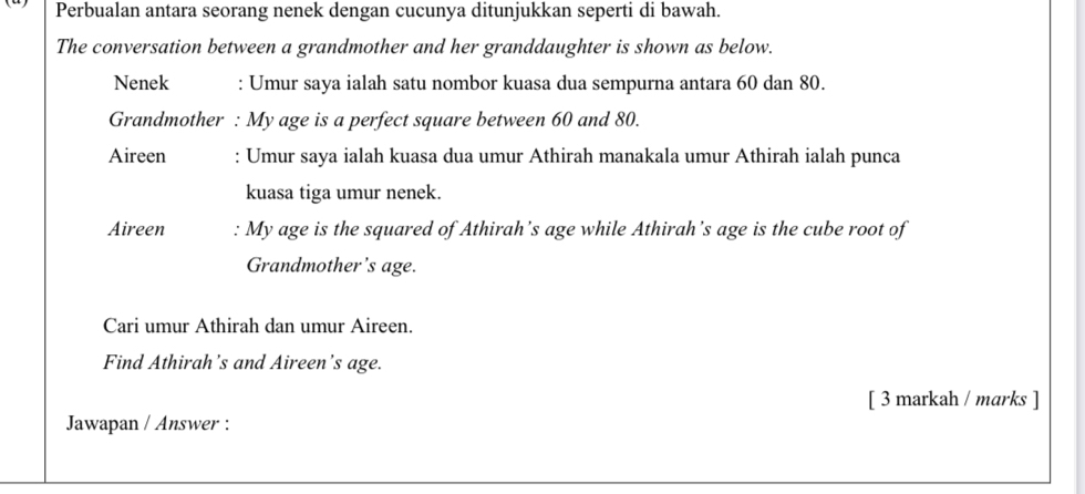 Perbualan antara seorang nenek dengan cucunya ditunjukkan seperti di bawah. 
The conversation between a grandmother and her granddaughter is shown as below. 
Nenek : Umur saya ialah satu nombor kuasa dua sempurna antara 60 dan 80. 
Grandmother : My age is a perfect square between 60 and 80. 
Aireen : Umur saya ialah kuasa dua umur Athirah manakala umur Athirah ialah punca 
kuasa tiga umur nenek. 
Aireen : My age is the squared of Athirah’s age while Athirah’s age is the cube root of 
Grandmother’s age. 
Cari umur Athirah dan umur Aireen. 
Find Athirah’s and Aireen's age. 
[ 3 markah / marks ] 
Jawapan / Answer :