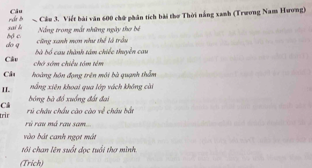 Câu 
rất b Câu 3. Viết bài văn 600 chữ phân tích bài thơ Thời nắng xanh (Trương Nam Hương) 
sai lè Nắng trong mắt những ngày thơ bé 
bộ c. 
do q cũng xanh mơn như thể lá trầu 
bà bồ cau thành tám chiếc thuyền cau 
Câu chở sớm chiều tóm tém 
Cât hoàng hôn đọng trên môi bà quạnh thẩm 
II. nắng xiên khoai qua lớp vách không cài 
bóng bà đổ xuống đất đai 
Câ 
trìr rủ châu chấu cào cào về cháu bắt 
rú rau má rau sam... 
vào bát canh ngọt mát 
tôi chan lên suốt dọc tuổi thơ mình. 
(Trich)