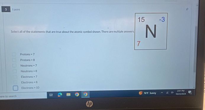 5 1 point
15 -3
Select all of the statements that are true about the atomic symbol shown. There are multiple answers N
7
Protons =7
Protons =8
Neutrons =7
Neutrons =8
Electrons =7
Electrons =8
Electrons =10
76°F Sunny 2:01 PM
here to search 10/23/2024