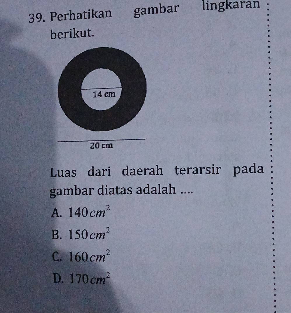 Perhatikan gambar lingkaran
berikut.
Luas dari daerah terarsir pada
gambar diatas adalah ....
A. 140cm^2
B. 150cm^2
C. 160cm^2
D. 170cm^2