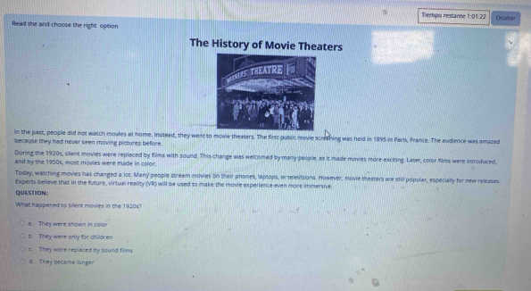 Tiempo restante 1:01:22 Ocultar
Read the and choose the right option
The History of Movie Theaters
In the past, people did not watch movies at home. Instead, they went to movie theaters. The first public movie scrething was held in 1895 in Paris, France. The audience was amazed
because they had never seen moving pictures before.
During the 1920s, silent movies were replaced by films with sound. This change was welcomed by many people, as it made movies more exciting. Later, color films were introduced,
and by the 1950s, most movies were made in color.
Today, watching movies has changed a los. Many people stream movies on their phones, laptops, or televisions. However, movie theaters are still popular, especially for new releases
Experts believe that in the future, virtual reality (VR) will be used to make the movie experience even more immersive
QUESTION:
What happened to silent movies in the 1920s?
8. They were shown in color
b. They were only for children
c. They were replaced by sound films
d. They became longer