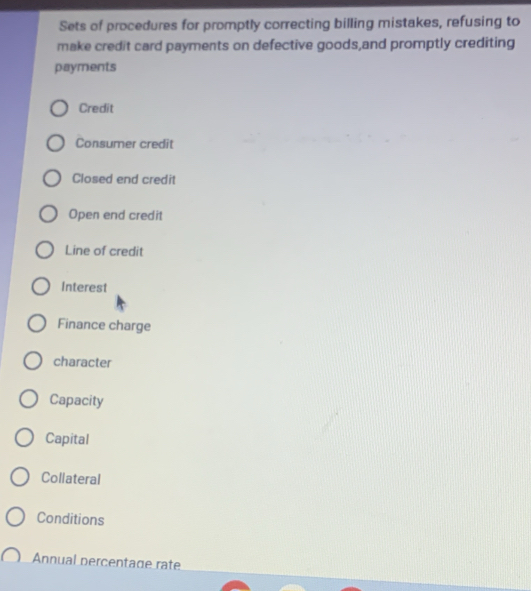 Sets of procedures for promptly correcting billing mistakes, refusing to
make credit card payments on defective goods,and promptly crediting
payments
Credit
Consumer credit
Closed end credit
Open end credit
Line of credit
Interest
Finance charge
character
Capacity
Capital
Collateral
Conditions
Annual percentage rate