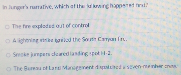 In Junger's narrative, which of the following happened first?
The fire exploded out of control.
A lightning strike ignited the South Canyon fire.
Smoke jumpers cleared landing spot H-2.
The Bureau of Land Management dispatched a seven-member crew.