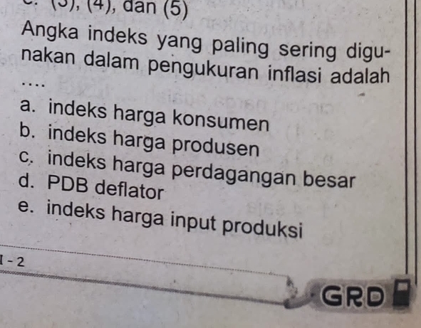 (3), (4), dân (5)
Angka indeks yang paling sering digu-
nakan dalam pengukuran inflasi adalah
a. indeks harga konsumen
b. indeks harga produsen
c. indeks harga perdagangan besar
d. PDB deflator
e. indeks harga input produksi
1 - 2
GRD