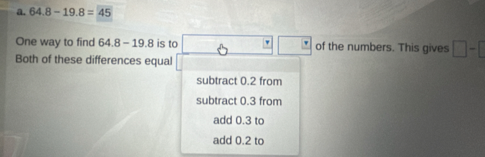 64.8-19.8=45
v
One way to find 64.8-19.8 is to of the numbers. This gives □ -□
Both of these differences equal
subtract 0.2 from
subtract 0.3 from
add 0.3 to
add 0.2 to