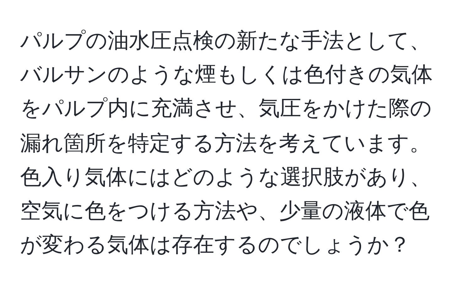 パルプの油水圧点検の新たな手法として、バルサンのような煙もしくは色付きの気体をパルプ内に充満させ、気圧をかけた際の漏れ箇所を特定する方法を考えています。色入り気体にはどのような選択肢があり、空気に色をつける方法や、少量の液体で色が変わる気体は存在するのでしょうか？