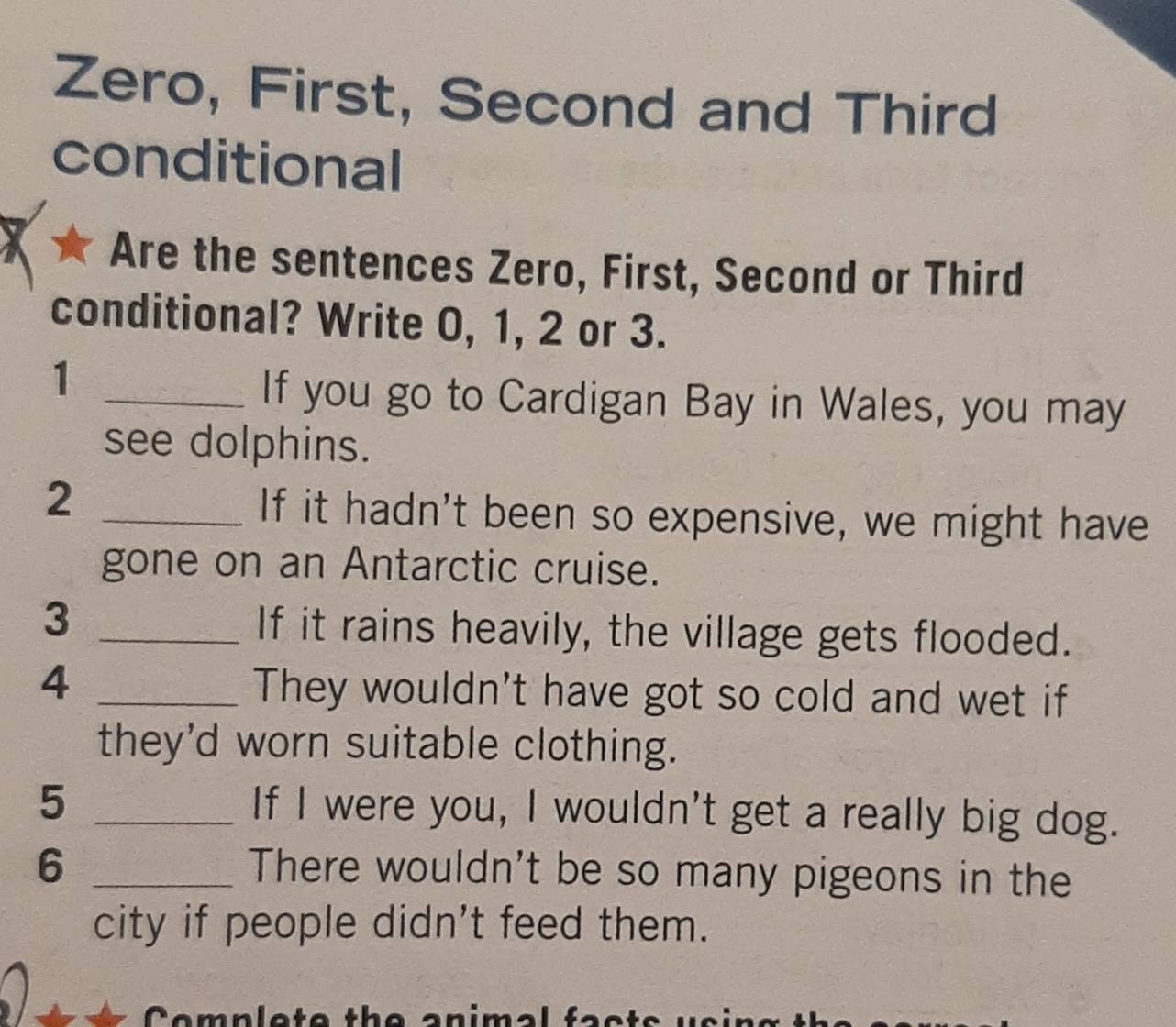 Zero, First, Second and Third 
conditional 
Are the sentences Zero, First, Second or Third 
conditional? Write 0, 1, 2 or 3. 
_1 
If you go to Cardigan Bay in Wales, you may 
see dolphins. 
_2 
If it hadn't been so expensive, we might have 
gone on an Antarctic cruise. 
3 _If it rains heavily, the village gets flooded. 
4 _They wouldn't have got so cold and wet if 
they'd worn suitable clothing. 
5 _If I were you, I wouldn't get a really big dog. 
6 _There wouldn't be so many pigeons in the 
city if people didn't feed them. 
Complete the animal fac