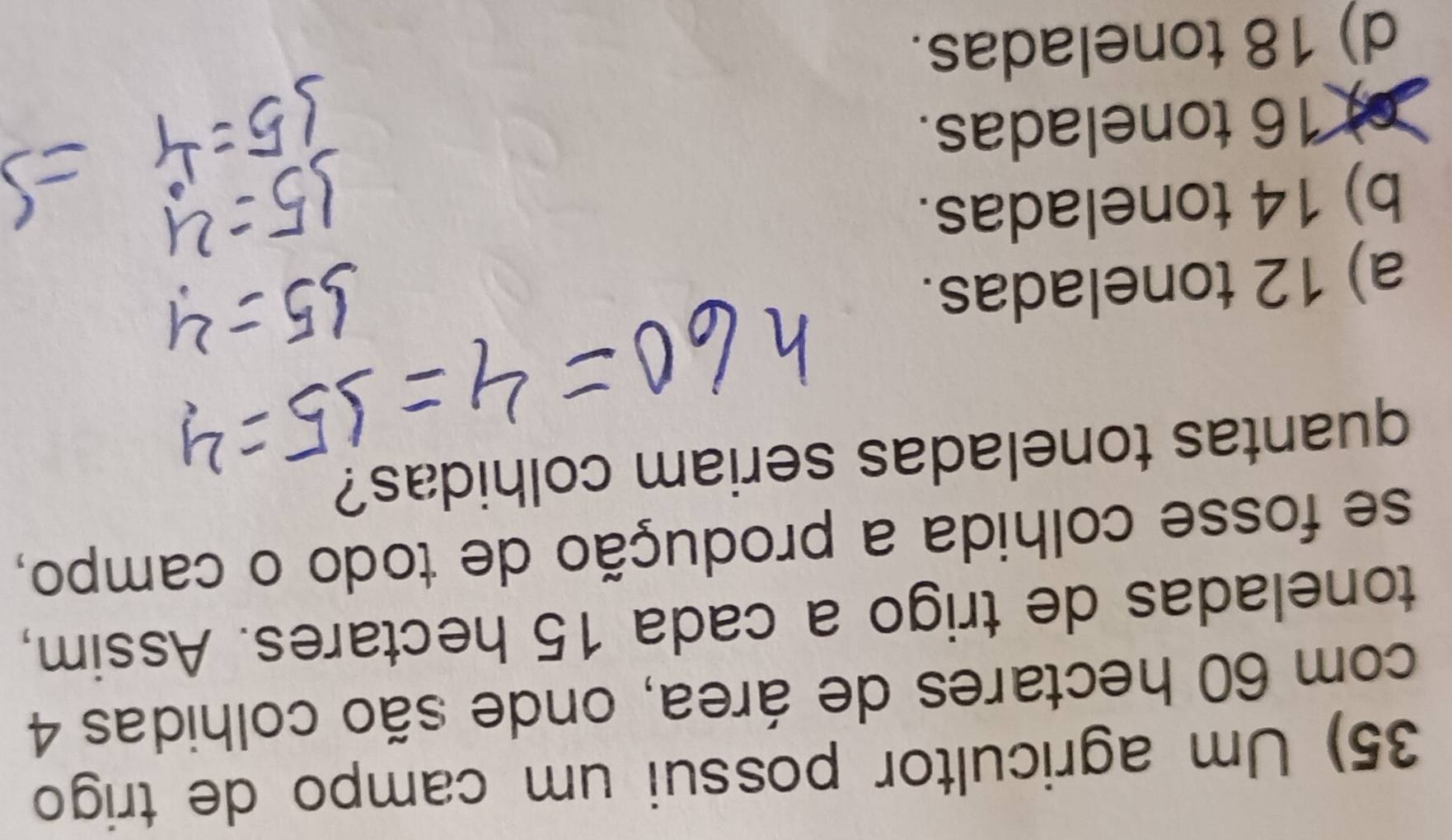 Um agricultor possui um campo de trigo
com 60 hectares de área, onde são colhidas 4
toneladas de trigo a cada 15 hectares. Assim,
se fosse colhida a produção de todo o campo,
quantas toneladas seriam colhidas?
a) 12 toneladas.
b) 14 toneladas.
16 toneladas.
d) 18 toneladas.