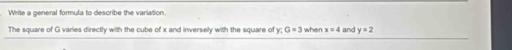 Write a general formula to describe the variation. 
The square of G varies directly with the cube of x and inversely with the square of y; G=3 when x=4 and y=2