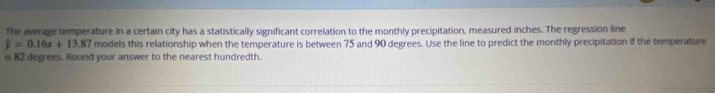 The average temperature in a certain city has a statistically significant correlation to the monthly precipitation, measured inches. The regression line
hat y=0.16x+13.87 models this relationship when the temperature is between 75 and 90 degrees. Use the line to predict the monthly precipitation if the temperature 
is 82 degrees. Round your answer to the nearest hundredth.