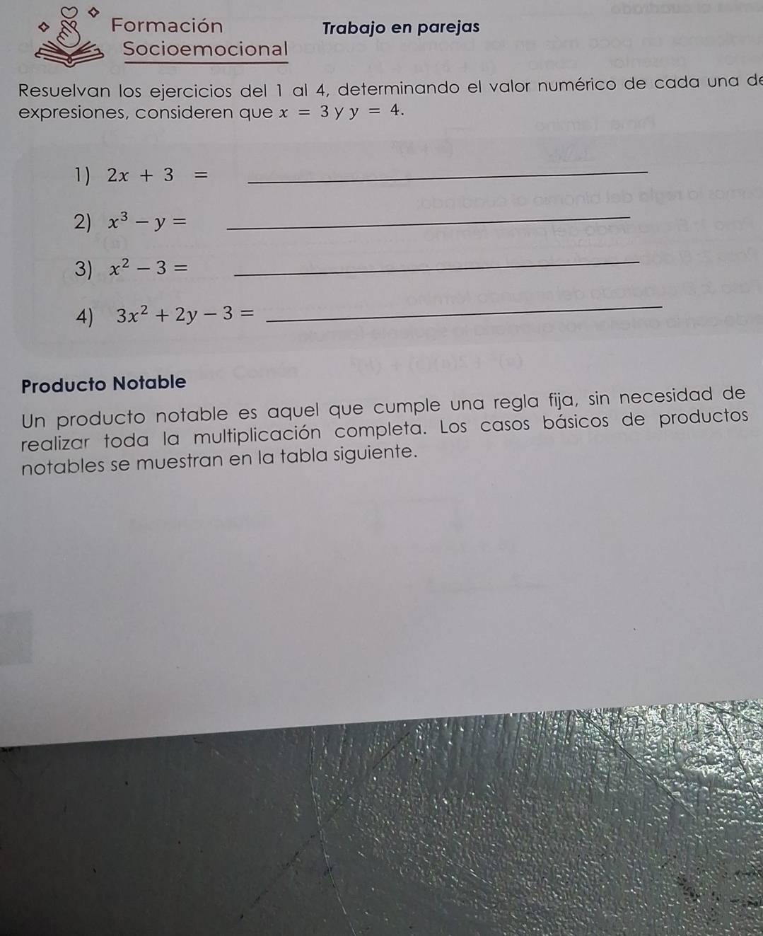 Formación Trabajo en parejas 
Socioemocional 
Resuelvan los ejercicios del 1 al 4, determinando el valor numérico de cada una de 
expresiones, consideren que x=3 y y=4. 
1) 2x+3=
_ 
2) x^3-y=
_ 
3) x^2-3=
_ 
4) 3x^2+2y-3=
_ 
Producto Notable 
Un producto notable es aquel que cumple una regla fija, sin necesidad de 
realizar toda la multiplicación completa. Los casos básicos de productos 
notables se muestran en la tabla siguiente.