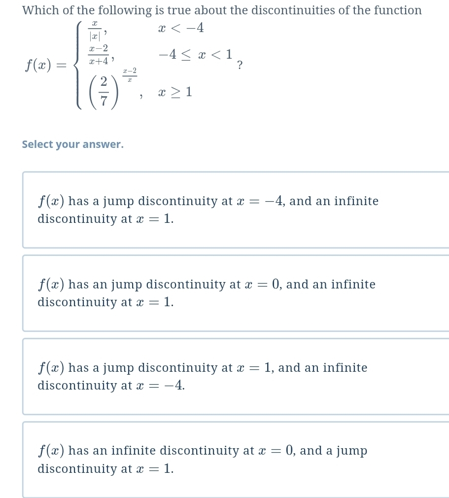 Which of the following is true about the discontinuities of the function
f(x)=beginarrayl  x/|x ,x <1 ( 2/7 )^ (x-3)/2 ,x≥ 1endarray. ？
Select your answer.
f(x) has a jump discontinuity at x=-4 , and an infinite
discontinuity at x=1.
f(x) has an jump discontinuity at x=0 , and an infinite
discontinuity at x=1.
f(x) has a jump discontinuity at x=1 , and an infinite
discontinuity at x=-4.
f(x) has an infinite discontinuity at x=0 , and a jump
discontinuity at x=1.