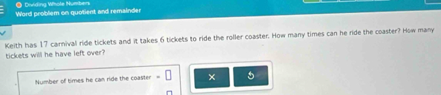 Dividing Whole Numbers 
Word problem on quotient and remainder 
Keith has 17 carnival ride tickets and it takes 6 tickets to ride the roller coaster. How many times can he ride the coaster? How many 
tickets will he have left over? 
Number of times he can ride the coaster =□ ×