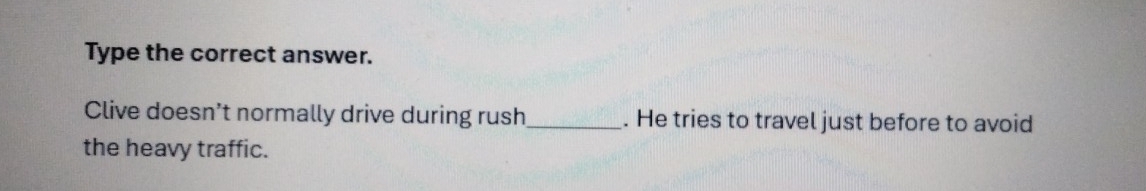 Type the correct answer. 
Clive doesn't normally drive during rush_ . He tries to travel just before to avoid 
the heavy traffic.