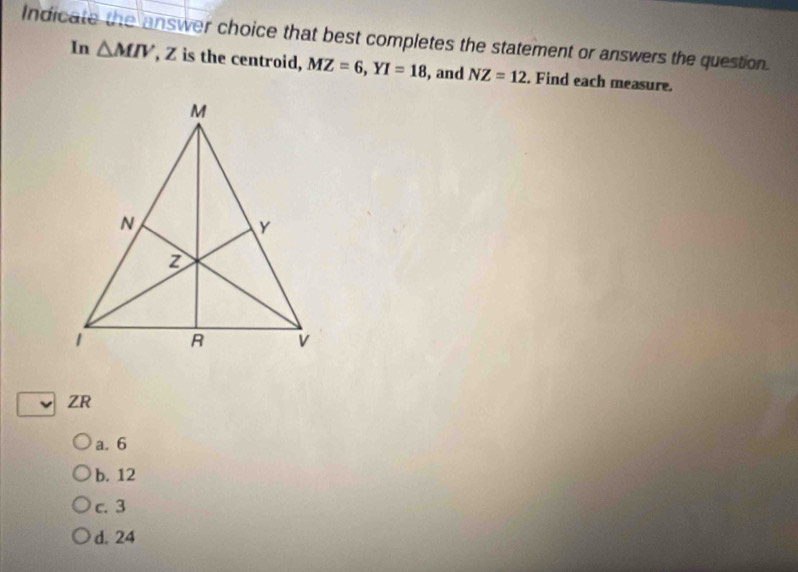 Indicate the answer choice that best completes the statement or answers the question.
In △ MIV , Z is the centroid, MZ=6, YI=18 , and NZ=12. Find each measure.
ZR
a. 6
b. 12
c. 3
d. 24