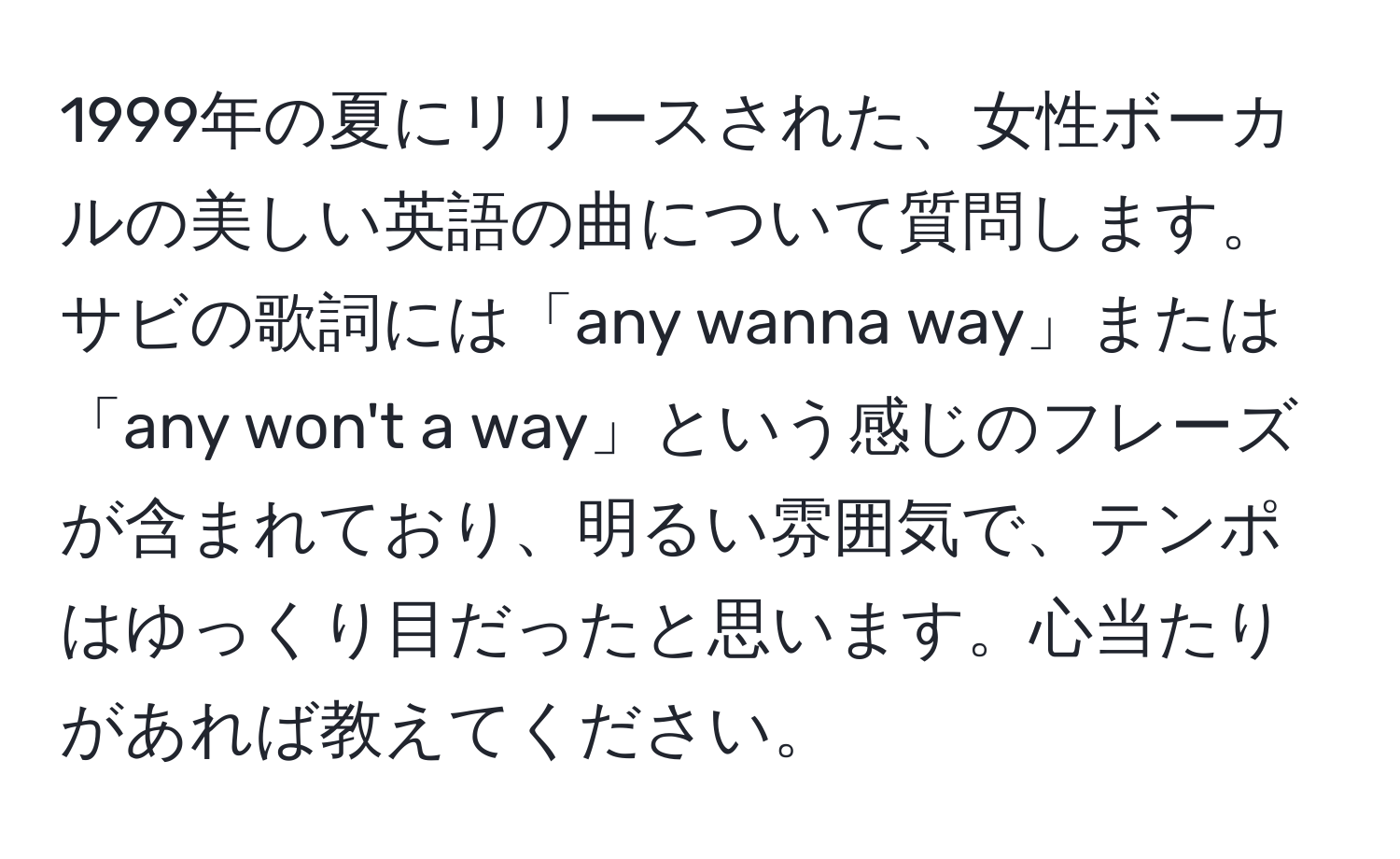 1999年の夏にリリースされた、女性ボーカルの美しい英語の曲について質問します。サビの歌詞には「any wanna way」または「any won't a way」という感じのフレーズが含まれており、明るい雰囲気で、テンポはゆっくり目だったと思います。心当たりがあれば教えてください。