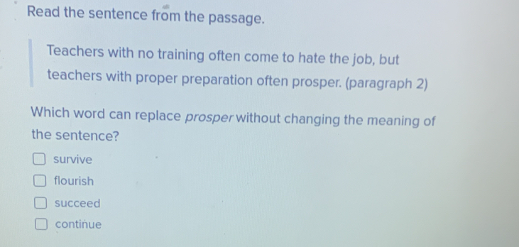 Read the sentence from the passage.
Teachers with no training often come to hate the job, but
teachers with proper preparation often prosper. (paragraph 2)
Which word can replace prosper without changing the meaning of
the sentence?
survive
flourish
succeed
continue