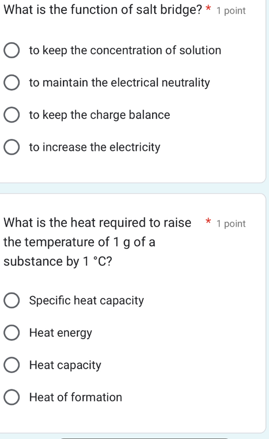 What is the function of salt bridge? * 1 point
to keep the concentration of solution
to maintain the electrical neutrality
to keep the charge balance
to increase the electricity
What is the heat required to raise * 1 point
the temperature of 1 g of a
substance by 1°C 2
Specific heat capacity
Heat energy
Heat capacity
Heat of formation