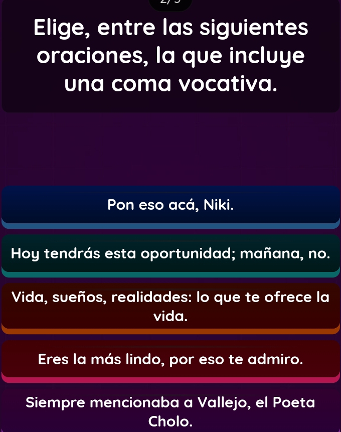 Elige, entre las siguientes
oraciones, la que incluye
una coma vocativa.
Pon eso acá, Niki.
Hoy tendrás esta oportunidad; mañana, no.
Vida, sueños, realidades: lo que te ofrece la
vida.
Eres la más lindo, por eso te admiro.
Siempre mencionaba a Vallejo, el Poeta
Cholo.