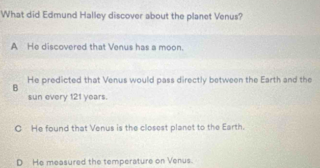 What did Edmund Halley discover about the planet Venus?
A He discovered that Venus has a moon.
He predicted that Venus would pass directly between the Earth and the
B
sun every 121 years.
C He found that Venus is the closest planet to the Earth.
D He measured the temperature on Venus.