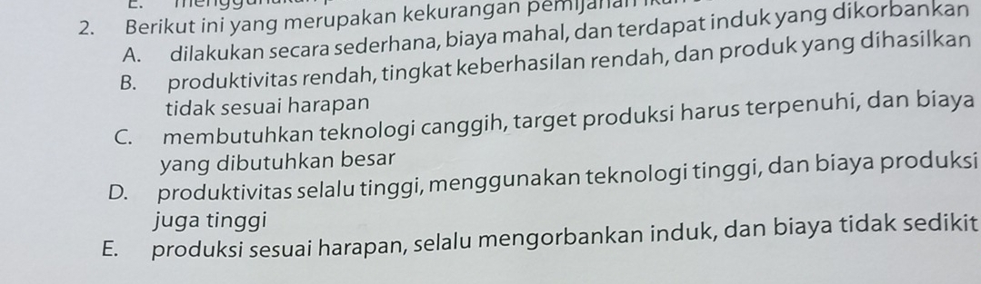 mer
2. Berikut ini yang merupakan kekurangan pemijanal
A. dilakukan secara sederhana, biaya mahal, dan terdapat induk yang dikorbankan
B. produktivitas rendah, tingkat keberhasilan rendah, dan produk yang dihasilkan
tidak sesuai harapan
C. membutuhkan teknologi canggih, target produksi harus terpenuhi, dan biaya
yang dibutuhkan besar
D. produktivitas selalu tinggi, menggunakan teknologi tinggi, dan biaya produksi
juga tinggi
E. produksi sesuai harapan, selalu mengorbankan induk, dan biaya tidak sedikit