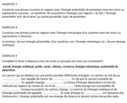 Construis une phrase correcte en rapport avec l'énergie potentielle de pesanteur avec les mots ou 
expressions suivants : un système/ de sa position/ l'énergie/ par rapport / du fait / l'énergie 
potentielle/ est/ de la terre/ au niveau/possède/ que/ de pesanteur 
EXERCICE 8 
Construis une phrase juste en rapport avec l'énergie mécanique d'un système avec les mots ou 
expressions ci-dessous 
la somme / de son énergie potentielle/ d'un système/ est/ l'énergie mécanique /et / de son énergie 
cinétique/ 
EXERCICE 9 
Complète le texte ci-dessous avec les mots ou groupes de mots qui conviennent : 
travail, énergie cinétique, poids, varier, vitesse, conserve, énergie mécanique, potentielle de 
pesanteur, 
Un camion qui se déplace sur une pente possède différentes énergies. Le camion du fait de sa 
_, est capable de fournir du_ On dit que le camion possède de 
_ On appelle énergie _. La forme d'énergie dépendant à la fois de 
l'altitude par rapport au niveau du sol et du _ Cette énergie est susceptible de 
_lorsque la position du camion change. La somme de l'énergie cinétique et de 
l'énergie potentielle est appelée _Et cette énergie se _en l'absence des 
frottements. L'énergie potentielle est une énergie de réserve et devient active lorsqu'elle varie.