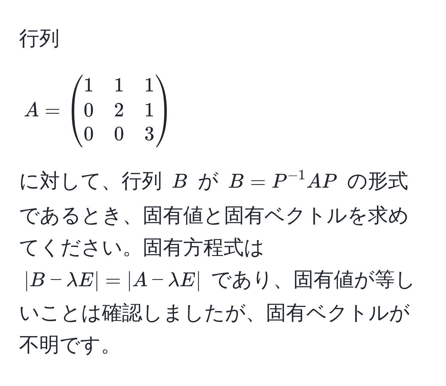 行列 $A = beginpmatrix 1 & 1 & 1  0 & 2 & 1  0 & 0 & 3 endpmatrix$ に対して、行列 $B$ が $B = P^(-1)AP$ の形式であるとき、固有値と固有ベクトルを求めてください。固有方程式は $|B - lambda E| = |A - lambda E|$ であり、固有値が等しいことは確認しましたが、固有ベクトルが不明です。