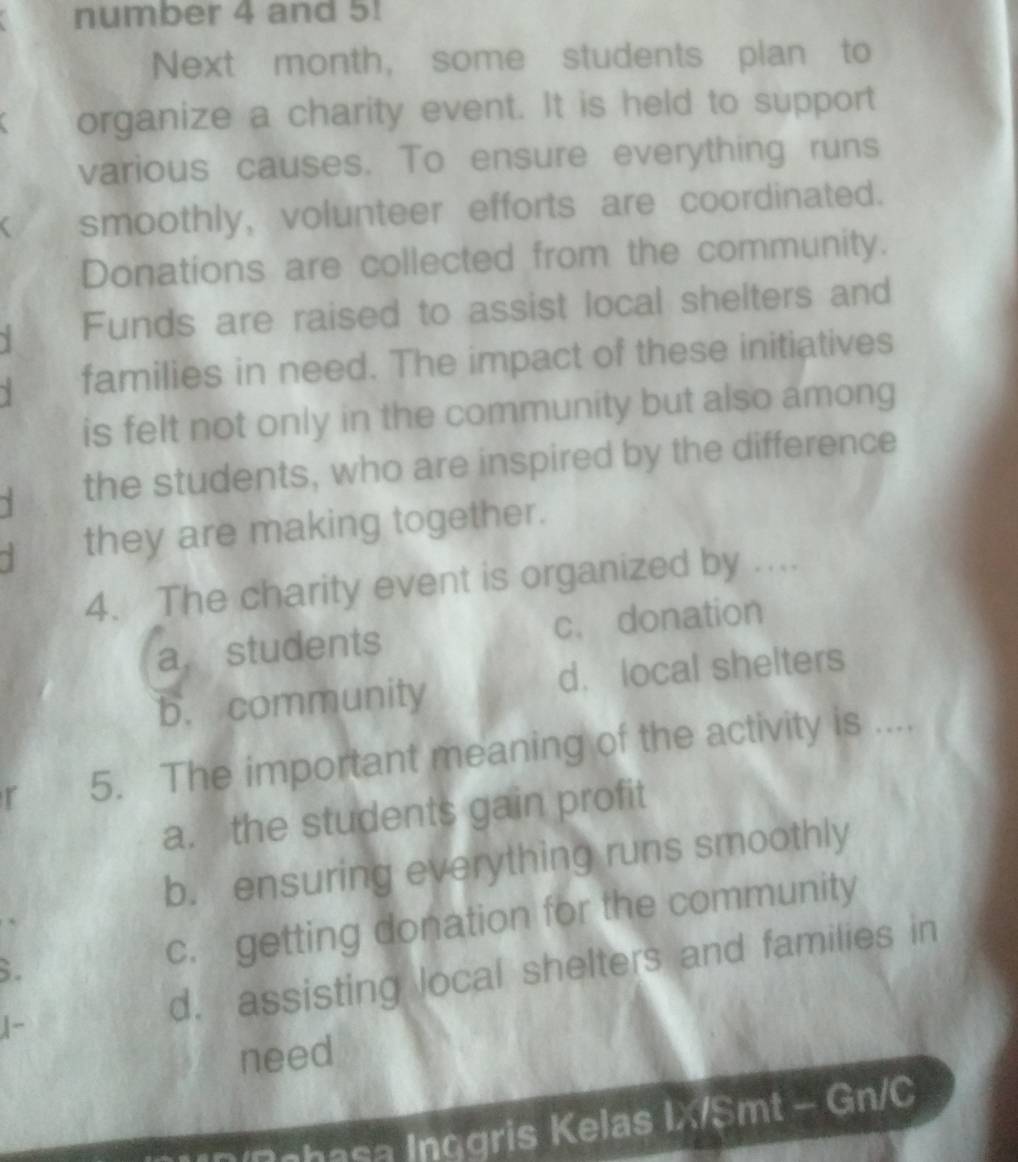 number 4 and 5!
Next month, some students plan to
organize a charity event. It is held to support
various causes. To ensure everything runs
smoothly, volunteer efforts are coordinated.
Donations are collected from the community.
Y Funds are raised to assist local shelters and
families in need. The impact of these initiatives
is felt not only in the community but also among
the students, who are inspired by the difference
` they are making together.
4. The charity event is organized by ....
a. students c. donation
b. community d. local shelters
r 5. The important meaning of the activity is ....
a. the students gain profit
b. ensuring everything runs smoothly
6. c. getting donation for the community
|- d. assisting local shelters and families in
need
Znhasa Inggris Kelas IX/Smt - Gn/C