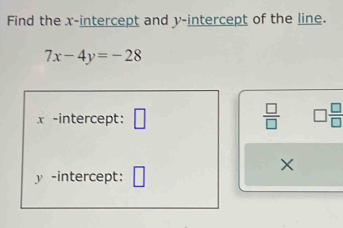 Find the x-intercept and y-intercept of the line.
7x-4y=-28
x -intercept: □  □ /□   □  □ /□  
×
y -intercept: □