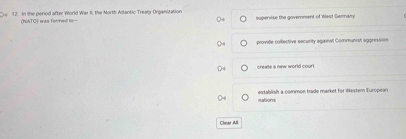 In the period after World War II, the North Atlantic Treaty Organization
(NATO) was formed to supervise the government of West Germany
provide collective security against Communist aggression
create a new world court
establish a common trade market for Western European
nations
Clear All