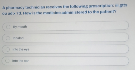 A pharmacy technician receives the following prescription: iii gtts
ou ud * 7d. How is the medicine administered to the patient?
By mouth
Inhaled
Into the eye
Into the ear