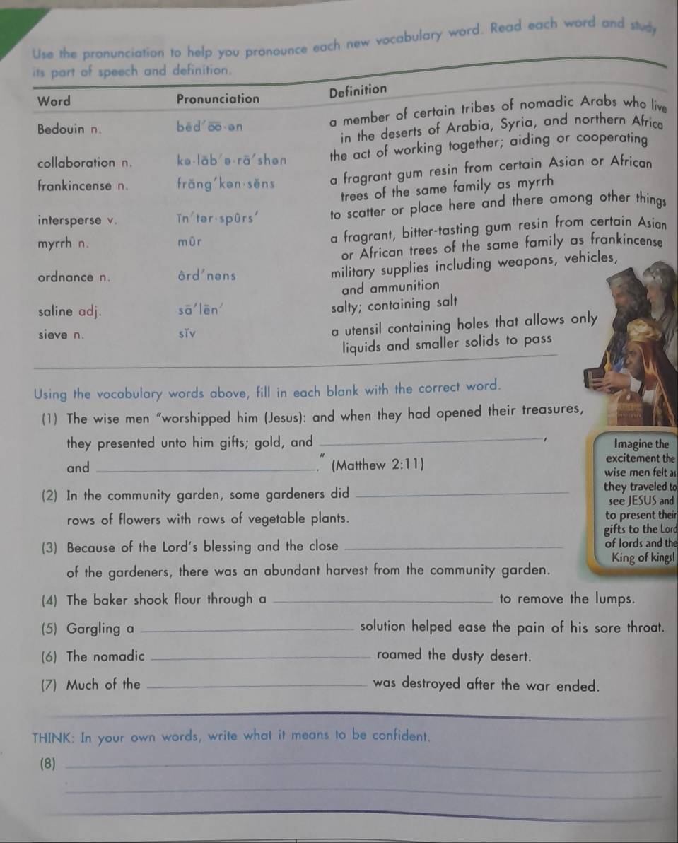 Use the pronunciation to help you pronounce each new vocabulary word. Read each word and study
its part of speech and definition.
Word Pronunciation
Definition
Bedouin n. bēd o en a member of certain tribes of nomadic Arabs who live
in the deserts of Arabia, Syria, and northern Africa
collaboration n. ke lab'ə rā shen the act of working together; aiding or cooperating
frankincense n. frǎng kən sěns a fragrant gum resin from certain Asian or African
trees of the same family as myrrh
intersperse v. in tər spûrs' to scatter or place here and there among other things
myrrh n. mùr a fragrant, bitter-tasting gum resin from certain Asian
or African trees of the same family as frankincense
ordnance n. ôrd'nons
military supplies including weapons, vehicles,
and ammunition
saline adj. soverline a'loverline en' 
salty; containing salt
sieve n. sǐv
a utensil containing holes that allows only
liquids and smaller solids to pass
Using the vocabulary words above, fill in each blank with the correct word.
(1) The wise men “worshipped him (Jesus): and when they had opened their treasures,
they presented unto him gifts; gold, and _Imagine the
excitement the
and _" (Matthew 2:11) wise men felt as
(2) In the community garden, some gardeners did _they traveled to
see JESUS and
rows of flowers with rows of vegetable plants. to present their
gifts to the Lord
(3) Because of the Lord's blessing and the close_
of lords and the
King of kings!
of the gardeners, there was an abundant harvest from the community garden.
(4) The baker shook flour through a _to remove the lumps.
(5) Gargling a _solution helped ease the pain of his sore throat.
(6) The nomadic _roamed the dusty desert.
(7) Much of the _was destroyed after the war ended.
_
THINK: In your own words, write what it means to be confident.
(8)_
_
_