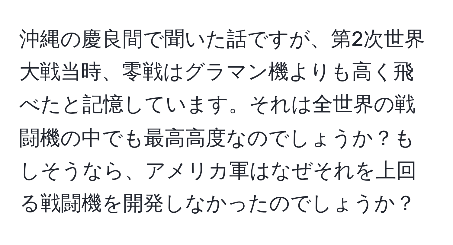 沖縄の慶良間で聞いた話ですが、第2次世界大戦当時、零戦はグラマン機よりも高く飛べたと記憶しています。それは全世界の戦闘機の中でも最高高度なのでしょうか？もしそうなら、アメリカ軍はなぜそれを上回る戦闘機を開発しなかったのでしょうか？