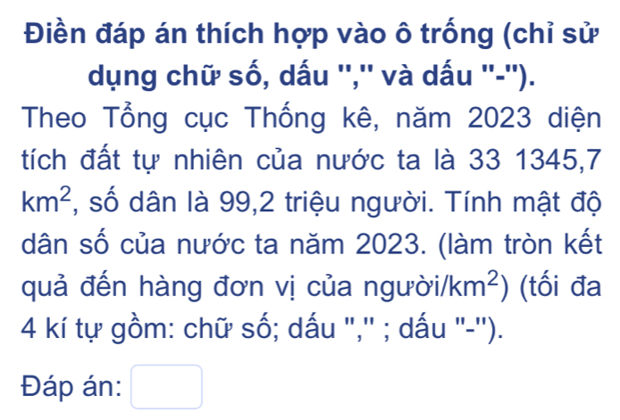 Điền đáp án thích hợp vào ô trống (chỉ sử 
dụng chữ số, dấu '','' và dấu ''-''). 
Theo Tổng cục Thống kê, năm 2023 diện 
tích đất tự nhiên của nước ta là 33 1345, 7
km^2 , số dân là 99,2 triệu người. Tính mật độ 
dân số của nước ta năm 2023. (làm tròn kết 
quả đến hàng đơn vị của ngu poi/km^2) (tối đa
4 kí tự gồm: chữ số; dấu ",'' ; dấu "-''). 
Đáp án: □